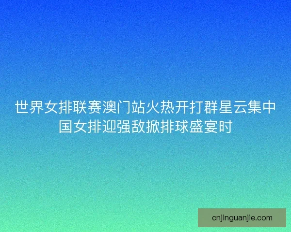 世界女排联赛澳门站火热开打群星云集中国女排迎强敌掀排球盛宴时