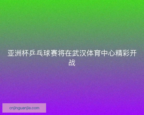 亚洲杯乒乓球赛将在武汉体育中心精彩开战
