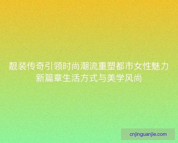 靓装传奇引领时尚潮流重塑都市女性魅力新篇章生活方式与美学风尚