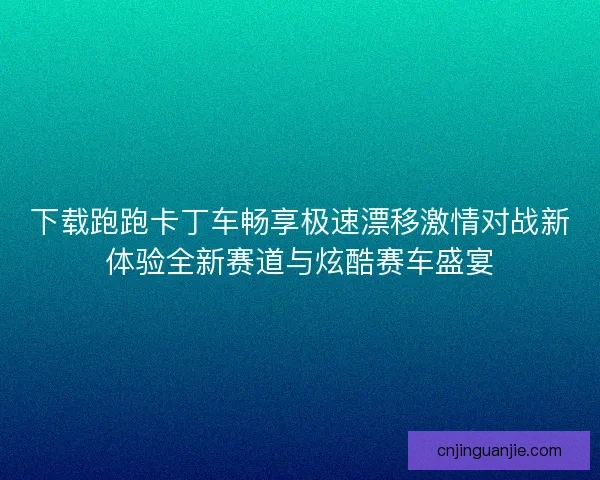 下载跑跑卡丁车畅享极速漂移激情对战新体验全新赛道与炫酷赛车盛宴