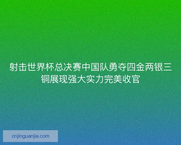 射击世界杯总决赛中国队勇夺四金两银三铜展现强大实力完美收官