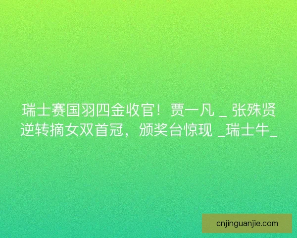 瑞士赛国羽四金收官！贾一凡 _ 张殊贤逆转摘女双首冠，颁奖台惊现 _瑞士牛_