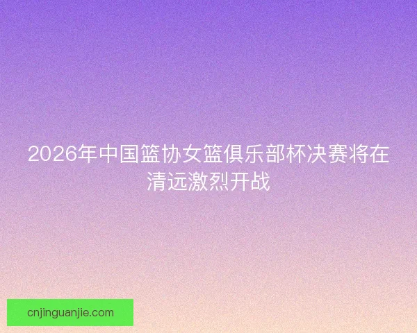 2026年中国篮协女篮俱乐部杯决赛将在清远激烈开战
