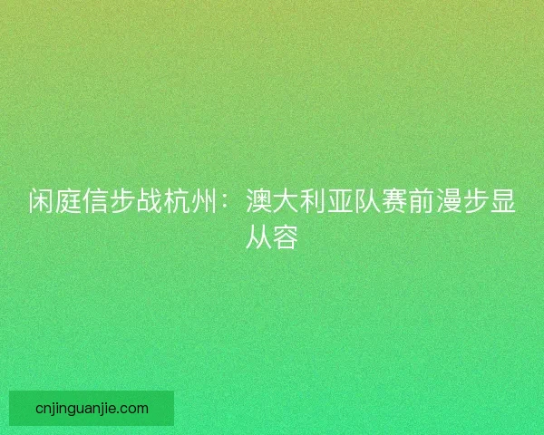 闲庭信步战杭州：澳大利亚队赛前漫步显从容