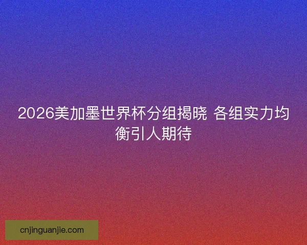 2026美加墨世界杯分组揭晓 各组实力均衡引人期待 2026美加墨世界杯分组揭晓 各组实力均衡引人期待