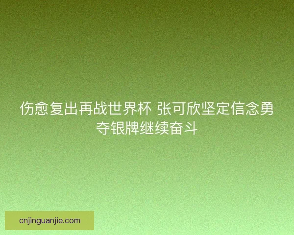 伤愈复出再战世界杯 张可欣坚定信念勇夺银牌继续奋斗 伤愈复出再战世界杯 张可欣坚定信念勇夺银牌继续奋斗