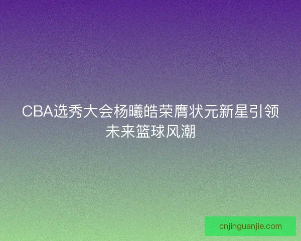 CBA选秀大会杨曦皓荣膺状元新星引领未来篮球风潮 CBA选秀大会杨曦皓荣膺状元新星引领未来篮球风潮