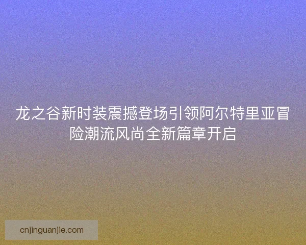 龙之谷新时装震撼登场引领阿尔特里亚冒险潮流风尚全新篇章开启