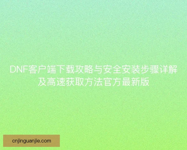 DNF客户端下载攻略与安全安装步骤详解及高速获取方法官方最新版