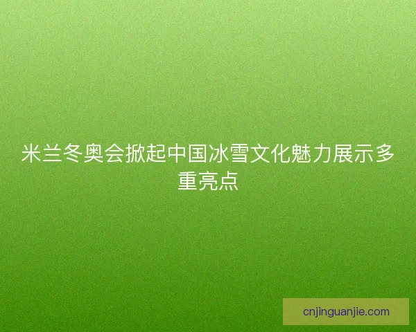 米兰冬奥会掀起中国冰雪文化魅力展示多重亮点