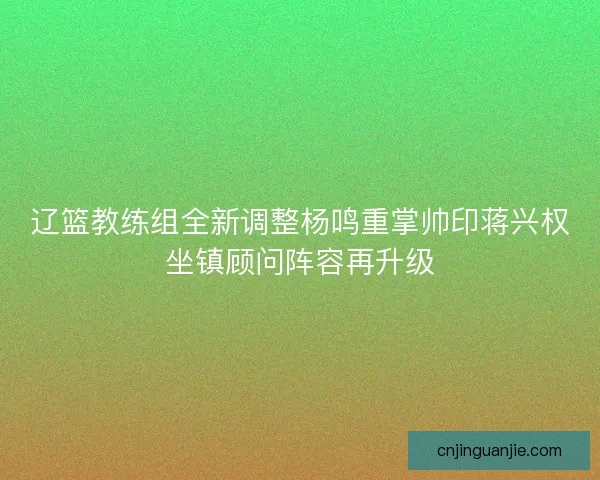 辽篮教练组全新调整杨鸣重掌帅印蒋兴权坐镇顾问阵容再升级