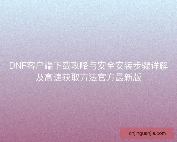 DNF客户端下载攻略与安全安装步骤详解及高速获取方法官方最新版