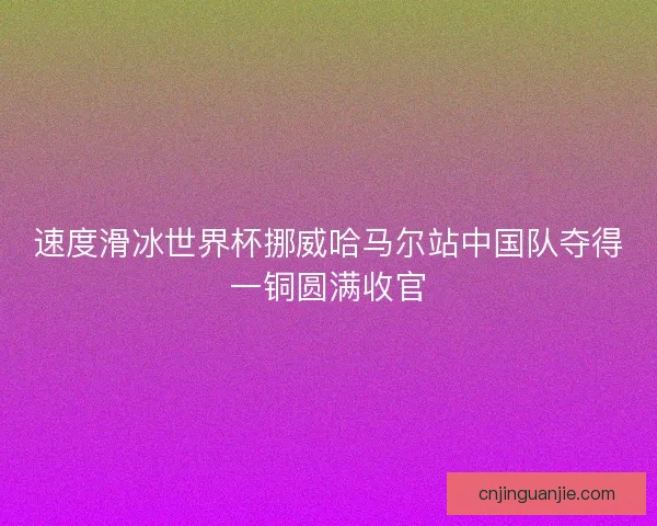 速度滑冰世界杯挪威哈马尔站中国队夺得一铜圆满收官