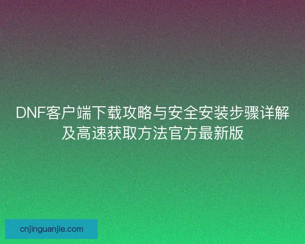 DNF客户端下载攻略与安全安装步骤详解及高速获取方法官方最新版