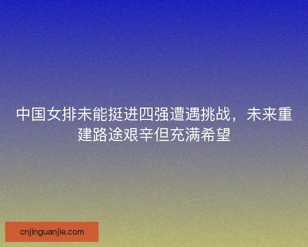 中国女排未能挺进四强遭遇挑战，未来重建路途艰辛但充满希望