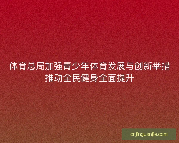 体育总局加强青少年体育发展与创新举措推动全民健身全面提升 体育总局加强青少年体育发展与创新举措推动全民健身全面提升