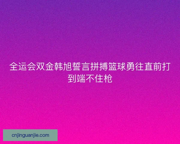全运会双金韩旭誓言拼搏篮球勇往直前打到端不住枪 全运会双金韩旭誓言拼搏篮球勇往直前打到端不住枪